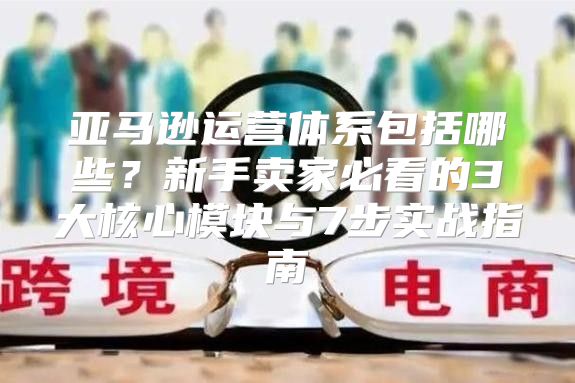 亚马逊运营体系包括哪些？新手卖家必看的3大核心模块与7步实战指南