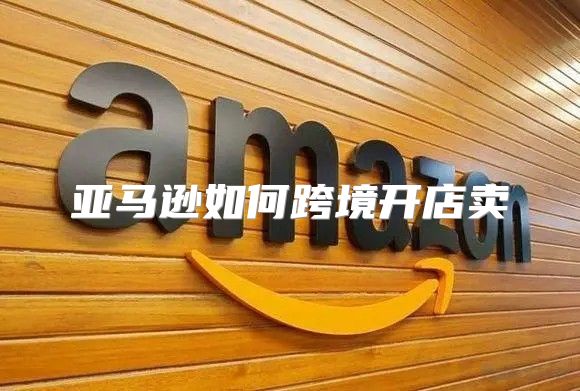 亚马逊如何跨境开店卖