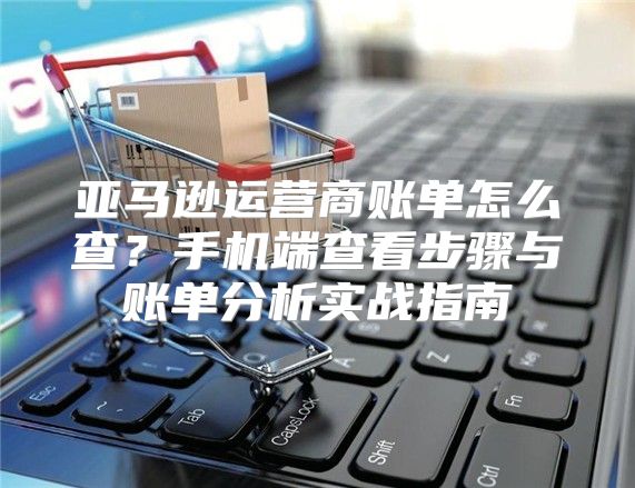 亚马逊运营商账单怎么查？手机端查看步骤与账单分析实战指南