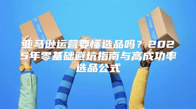 亚马逊运营要懂选品吗？2025年零基础避坑指南与高成功率选品公式