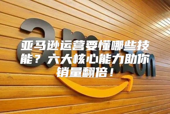 亚马逊运营要懂哪些技能？六大核心能力助你销量翻倍！