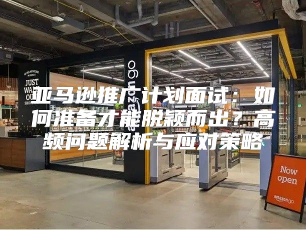 亚马逊推广计划面试：如何准备才能脱颖而出？高频问题解析与应对策略