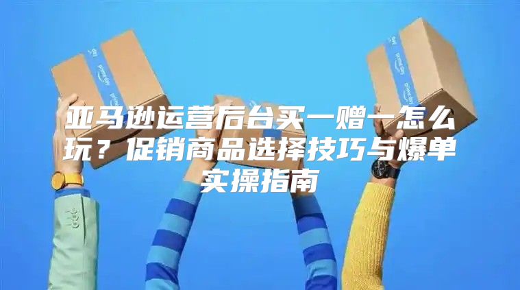 亚马逊运营后台买一赠一怎么玩？促销商品选择技巧与爆单实操指南