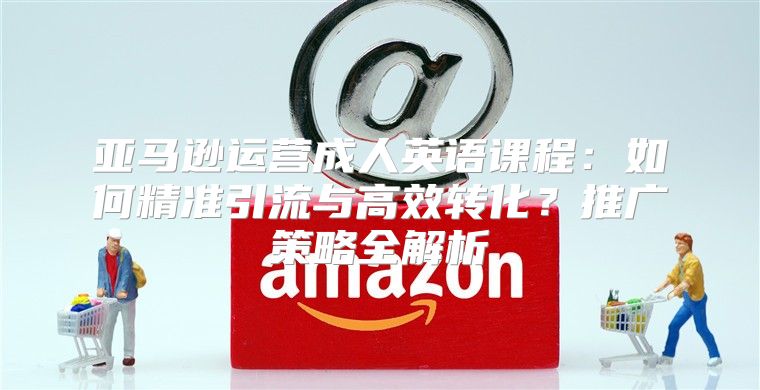 亚马逊运营成人英语课程：如何精准引流与高效转化？推广策略全解析
