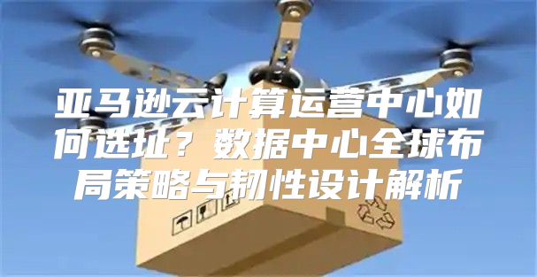 亚马逊云计算运营中心如何选址？数据中心全球布局策略与韧性设计解析