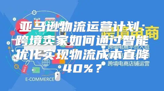 亚马逊物流运营计划：跨境卖家如何通过智能优化实现物流成本直降40%？