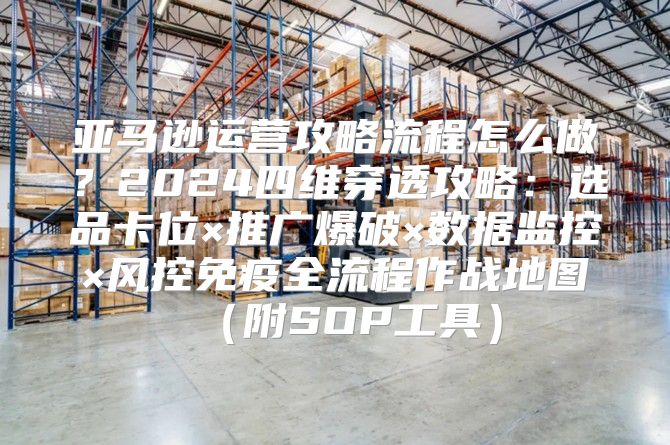亚马逊运营攻略流程怎么做？2024四维穿透攻略：选品卡位×推广爆破×数据监控×风控免疫全流程作战地图（附SOP工具）