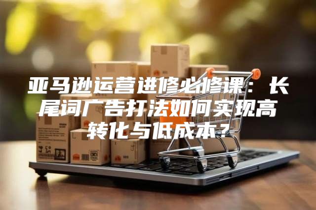 亚马逊运营进修必修课：长尾词广告打法如何实现高转化与低成本？
