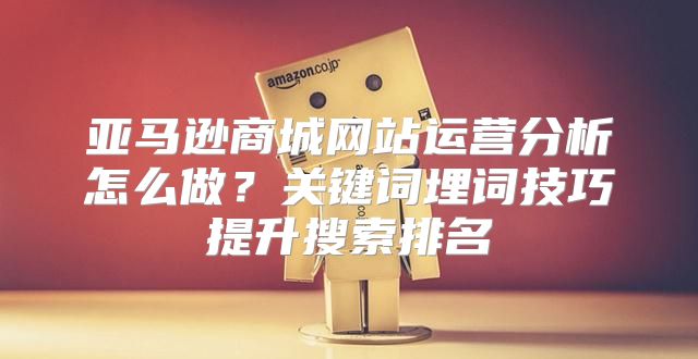 亚马逊商城网站运营分析怎么做？关键词埋词技巧提升搜索排名