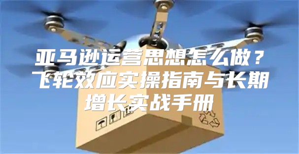 亚马逊运营思想怎么做？飞轮效应实操指南与长期增长实战手册