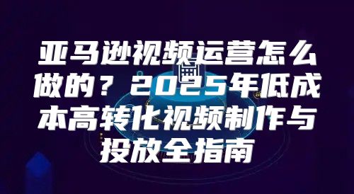 亚马逊视频运营怎么做的？2025年低成本高转化视频制作与投放全指南
