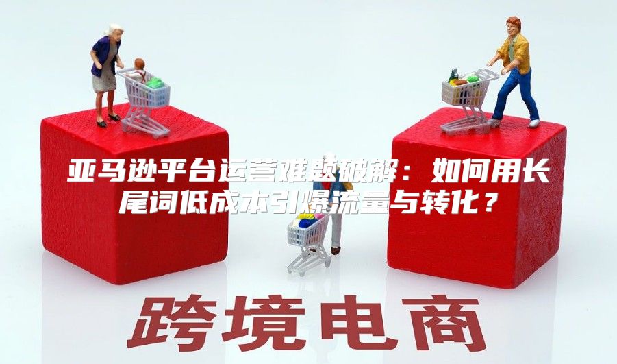 亚马逊平台运营难题破解：如何用长尾词低成本引爆流量与转化？