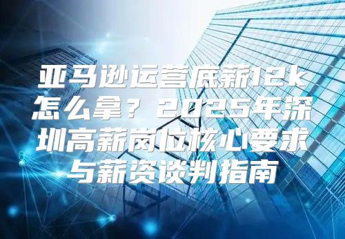 亚马逊运营底薪12k怎么拿？2025年深圳高薪岗位核心要求与薪资谈判指南