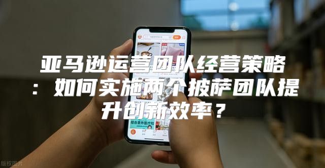 亚马逊运营团队经营策略：如何实施两个披萨团队提升创新效率？