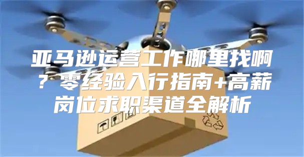 亚马逊运营工作哪里找啊？零经验入行指南+高薪岗位求职渠道全解析