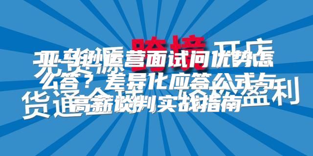 亚马逊运营面试问优势怎么答？差异化应答公式与高薪谈判实战指南