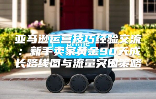 亚马逊运营技巧经验交流：新手卖家黄金90天成长路线图与流量突围策略
