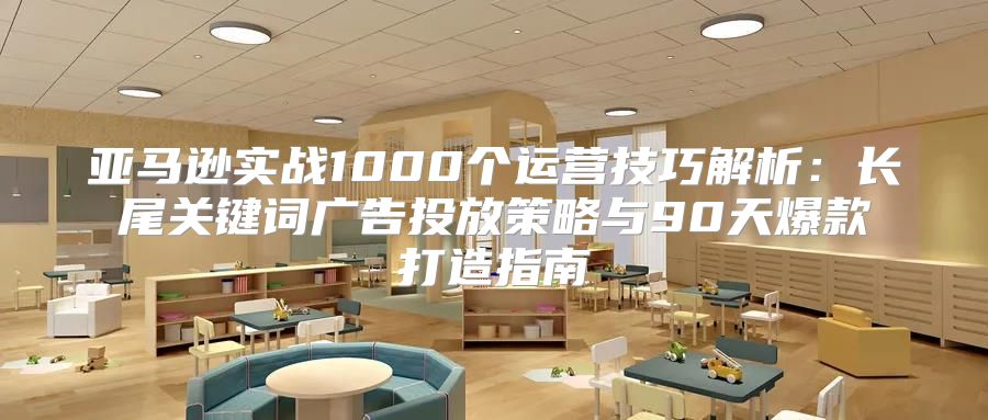 亚马逊实战1000个运营技巧解析：长尾关键词广告投放策略与90天爆款打造指南