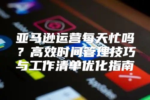 亚马逊运营每天忙吗？高效时间管理技巧与工作清单优化指南