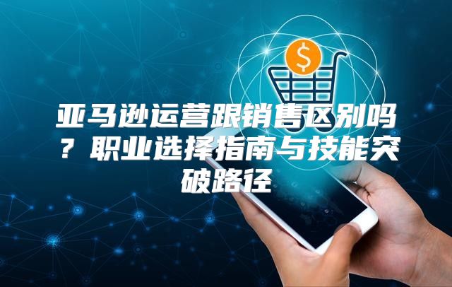 亚马逊运营跟销售区别吗？职业选择指南与技能突破路径
