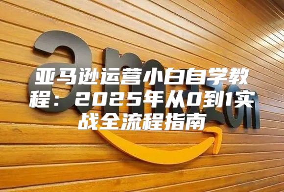 亚马逊运营小白自学教程：2025年从0到1实战全流程指南