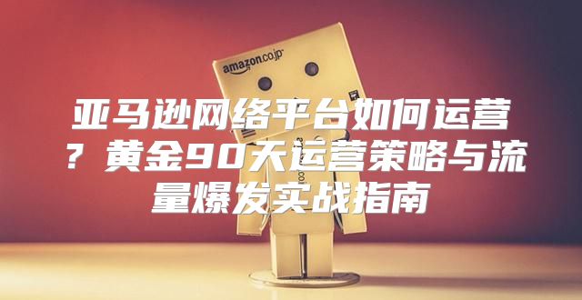 亚马逊网络平台如何运营？黄金90天运营策略与流量爆发实战指南