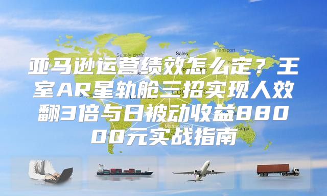 亚马逊运营绩效怎么定？王室AR星轨舱三招实现人效翻3倍与日被动收益88000元实战指南