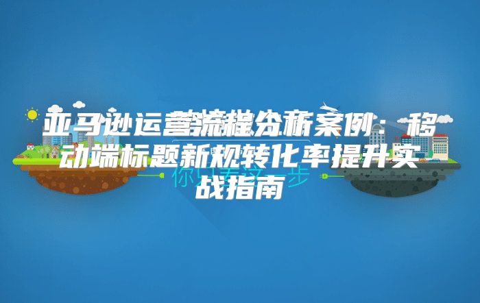 亚马逊运营流程分析案例：移动端标题新规转化率提升实战指南