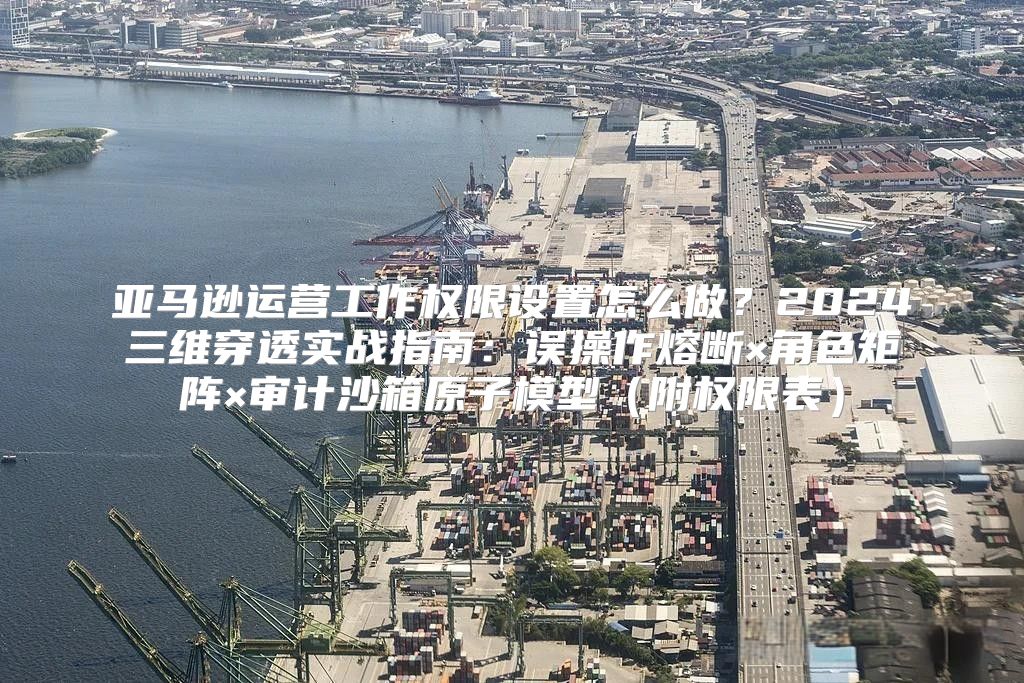 亚马逊运营工作权限设置怎么做？2024三维穿透实战指南：误操作熔断×角色矩阵×审计沙箱原子模型（附权限表）