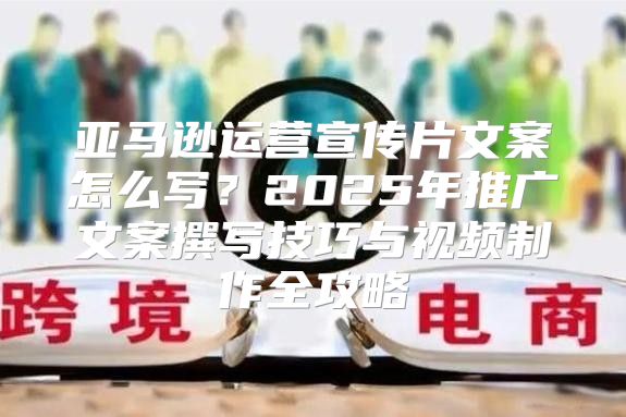 亚马逊运营宣传片文案怎么写？2025年推广文案撰写技巧与视频制作全攻略