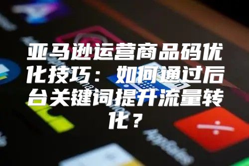 亚马逊运营商品码优化技巧：如何通过后台关键词提升流量转化？