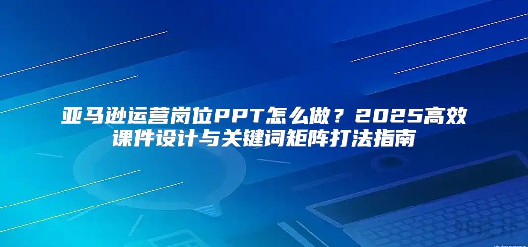 亚马逊运营岗位PPT怎么做？2025高效课件设计与关键词矩阵打法指南