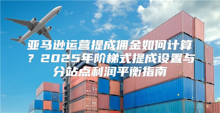 亚马逊运营提成佣金如何计算？2025年阶梯式提成设置与分站点利润平衡指南