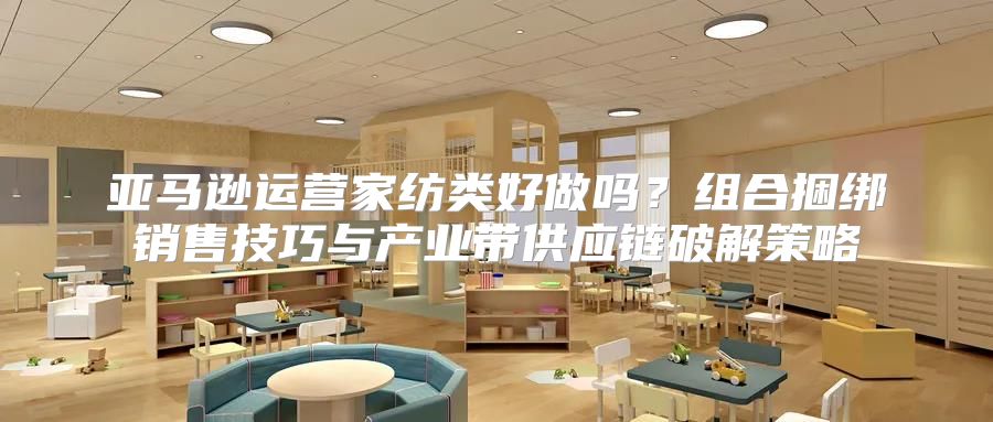 亚马逊运营家纺类好做吗？组合捆绑销售技巧与产业带供应链破解策略