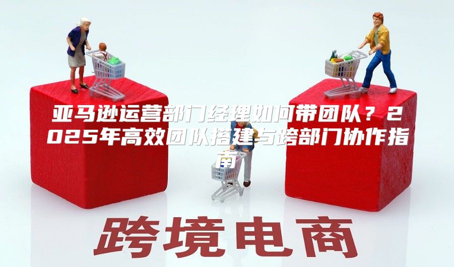 亚马逊运营部门经理如何带团队？2025年高效团队搭建与跨部门协作指南