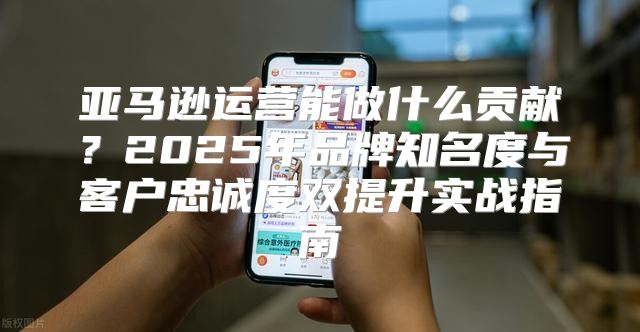 亚马逊运营能做什么贡献？2025年品牌知名度与客户忠诚度双提升实战指南