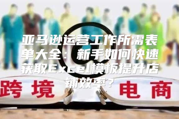 亚马逊运营工作所需表单大全：新手如何快速获取Excel模板提升店铺效率？