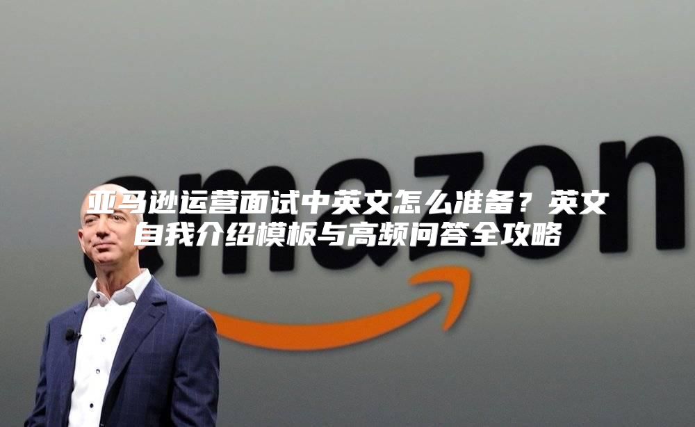 亚马逊运营面试中英文怎么准备？英文自我介绍模板与高频问答全攻略