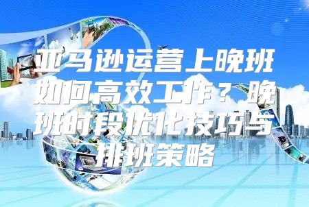 亚马逊运营上晚班如何高效工作？晚班时段优化技巧与排班策略