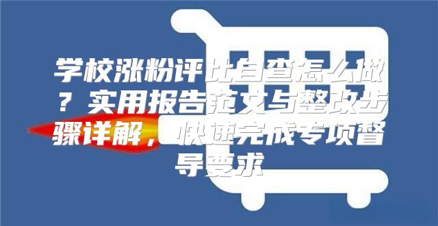 學校漲粉評比自查怎么做？實用報告范文與整改步驟詳解，快速完成專項督導要求