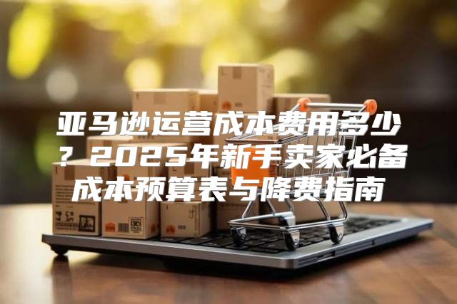 亚马逊运营成本费用多少？2025年新手卖家必备成本预算表与降费指南