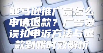 亚马逊推广员怎么申请退款？广告费误扣申诉方法与退款到账时效解析