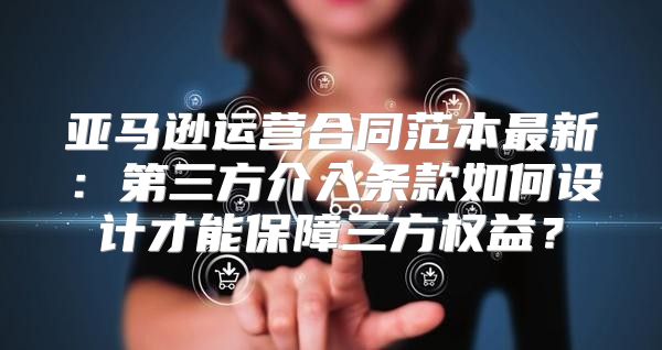 亚马逊运营合同范本最新：第三方介入条款如何设计才能保障三方权益？