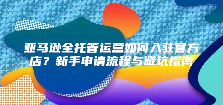 亚马逊全托管运营如何入驻官方店？新手申请流程与避坑指南