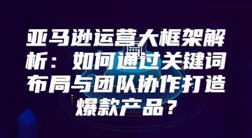 亚马逊运营大框架解析：如何通过关键词布局与团队协作打造爆款产品？