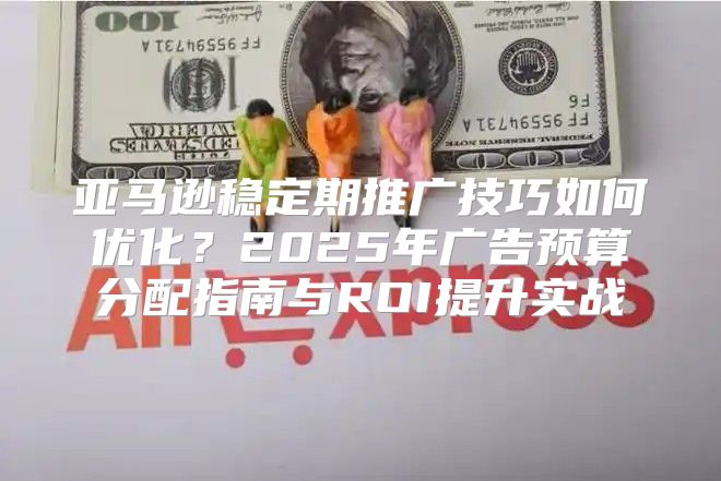 亚马逊稳定期推广技巧如何优化？2025年广告预算分配指南与ROI提升实战