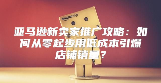 亚马逊新卖家推广攻略：如何从零起步用低成本引爆店铺销量？