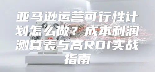 亚马逊运营可行性计划怎么做？成本利润测算表与高ROI实战指南