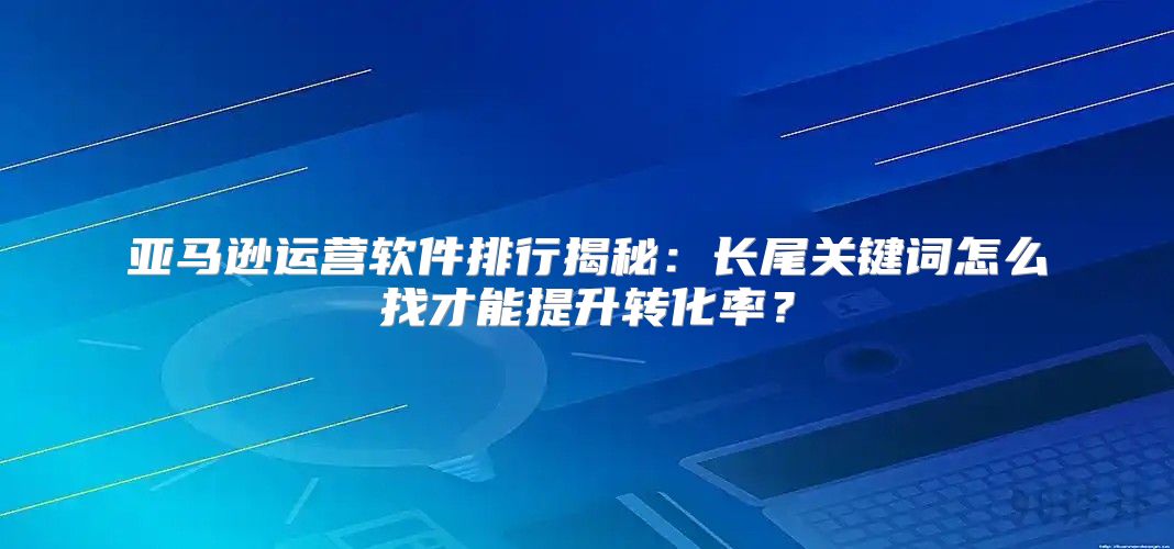 亚马逊运营软件排行揭秘：长尾关键词怎么找才能提升转化率？