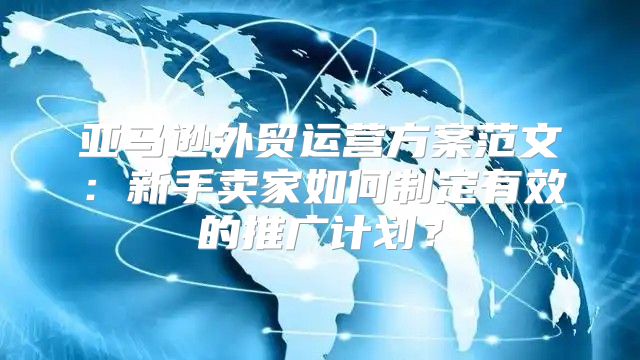 亚马逊外贸运营方案范文：新手卖家如何制定有效的推广计划？